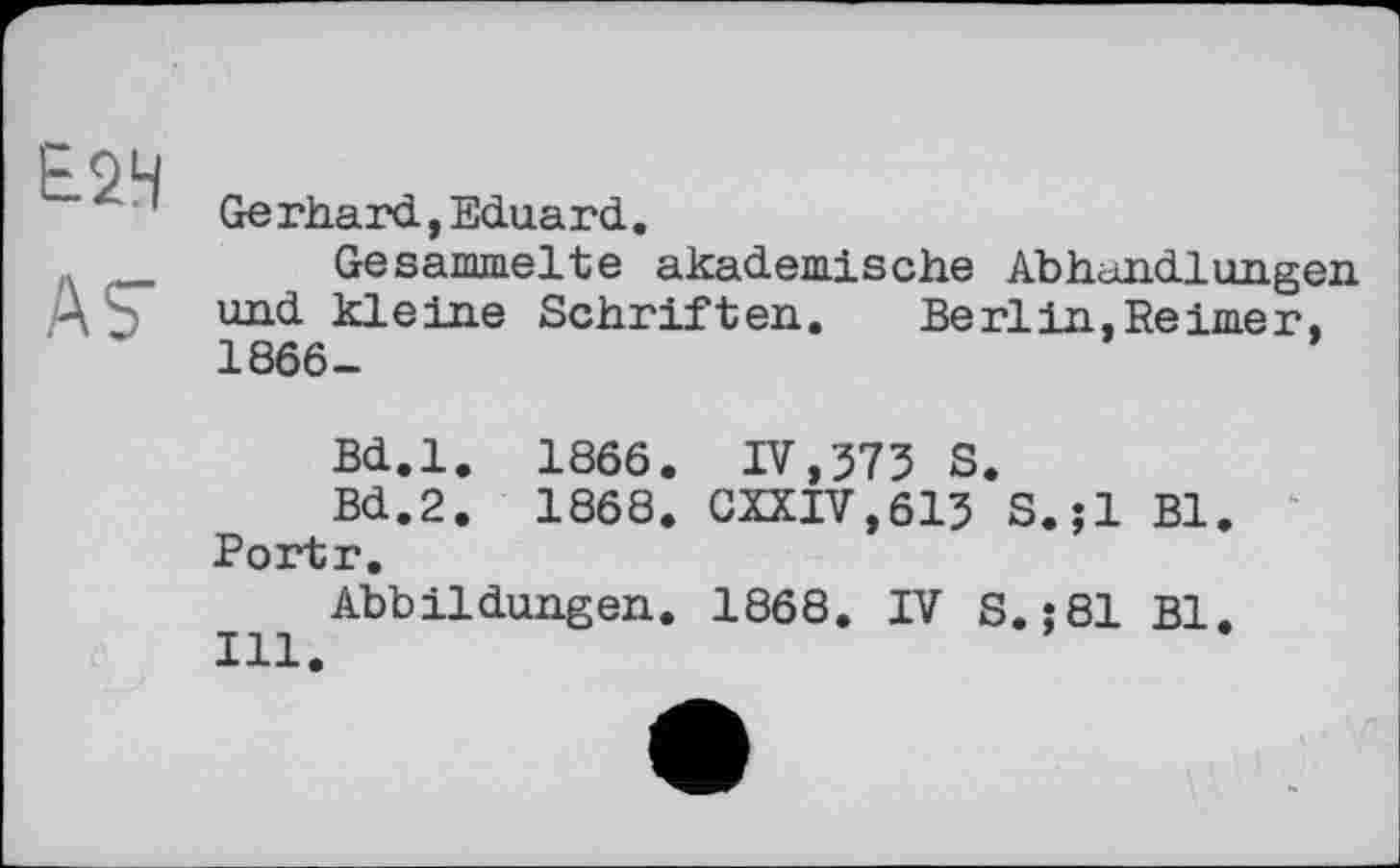 ﻿Е.2Ч
ÄS'
Gerhard,Eduard.
Gesammelte akademische Abhandlungen und kleine Schriften. Berlin.Reimer, 1866-
Bd.l. 1866. IV,373 S.
Bd.2. 1868. GXXTV,613 S.jl Bl. Portr.
Abbildungen. 1868, IV S.j81 Bl.